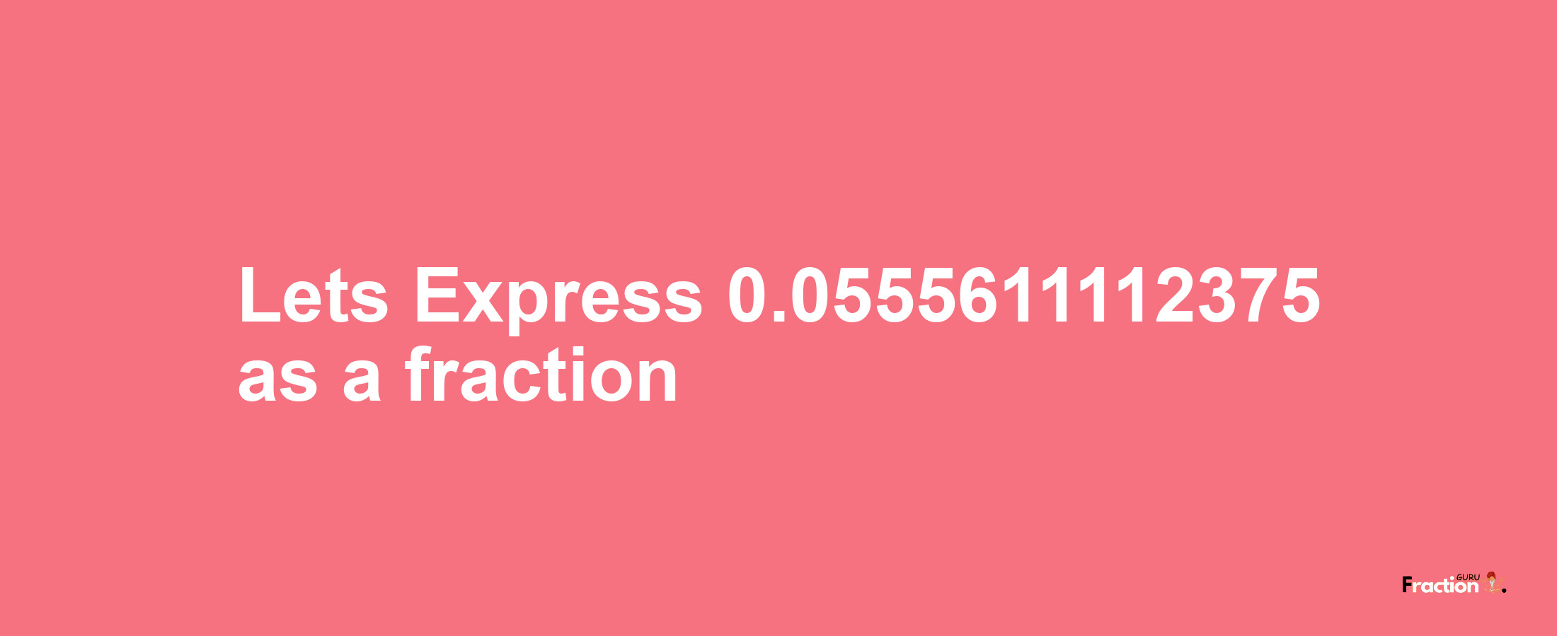 Lets Express 0.0555611112375 as afraction